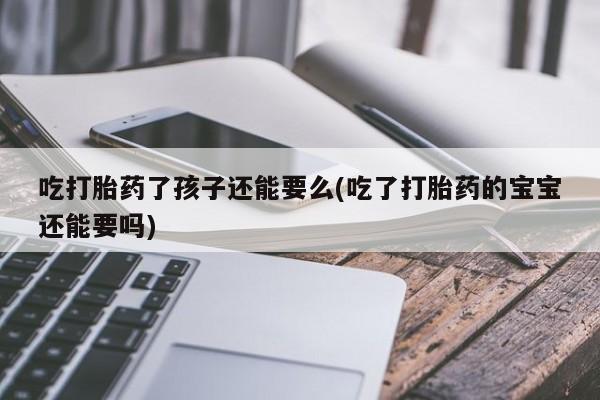 网上怎么购买打胎药联系方式吃打胎药了孩子还能要么(吃了打胎药的宝宝还能要吗)