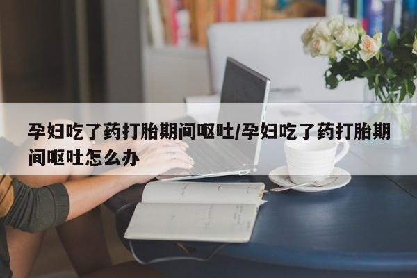 网上怎么购买打胎药联系方式孕妇吃了药打胎期间呕吐/孕妇吃了药打胎期间呕吐怎么办