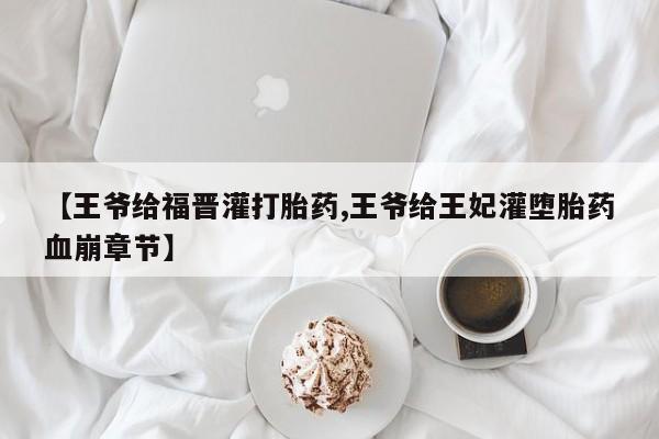 网上怎么购买打胎药联系方式【王爷给福晋灌打胎药,王爷给王妃灌堕胎药血崩章节】