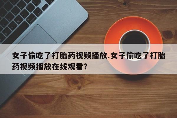 网上怎么购买打胎药联系方式女子偷吃了打胎药视频播放.女子偷吃了打胎药视频播放在线观看？