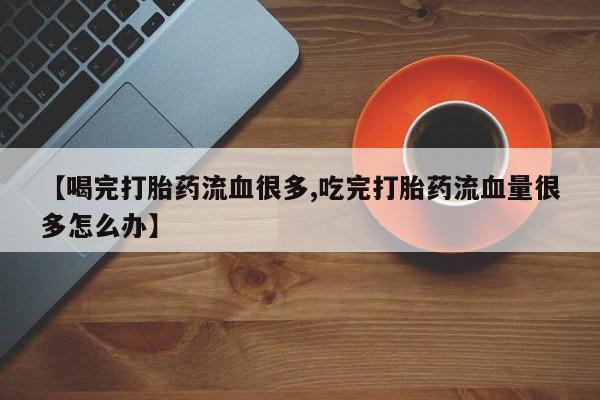 网上怎么购买打胎药联系方式【喝完打胎药流血很多,吃完打胎药流血量很多怎么办】
