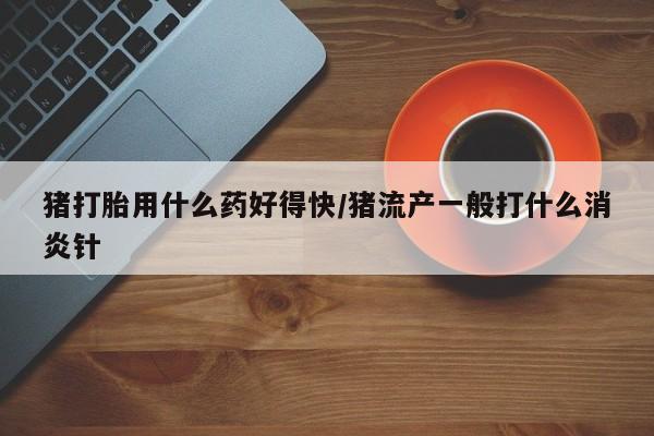 网上怎么购买打胎药联系方式猪打胎用什么药好得快/猪流产一般打什么消炎针