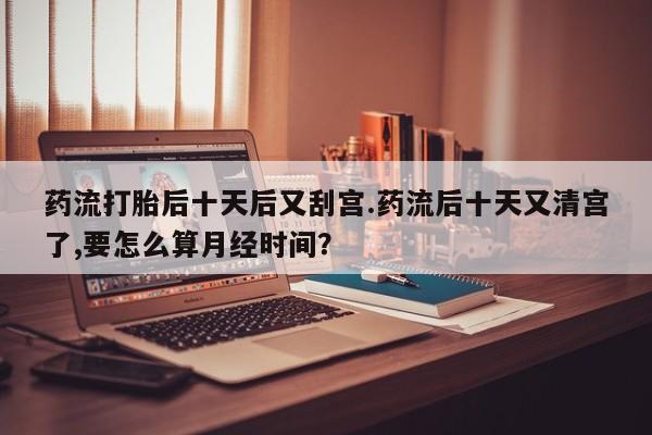网上怎么购买打胎药联系方式药流打胎后十天后又刮宫.药流后十天又清宫了,要怎么算月经时间？