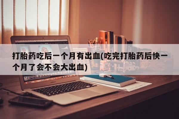 网上怎么购买打胎药联系方式打胎药吃后一个月有出血(吃完打胎药后快一个月了会不会大出血)