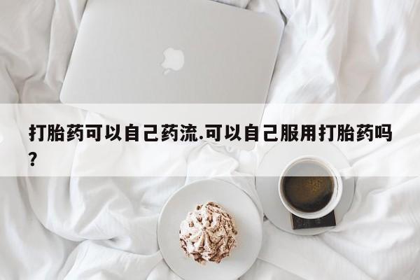 网上怎么购买打胎药联系方式打胎药可以自己药流.可以自己服用打胎药吗？
