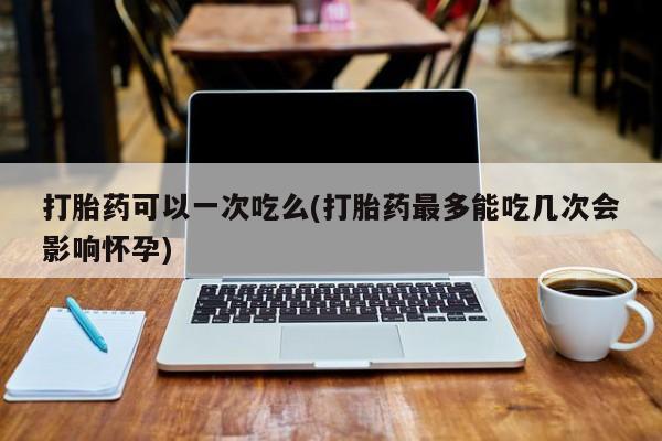 网上怎么购买打胎药联系方式打胎药可以一次吃么(打胎药最多能吃几次会影响怀孕)