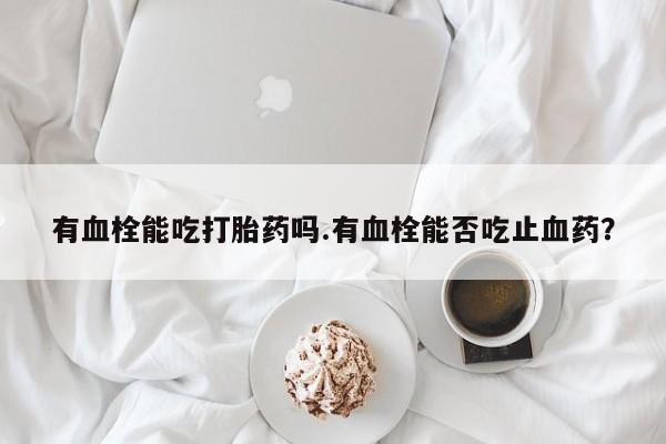 网上怎么购买打胎药联系方式有血栓能吃打胎药吗.有血栓能否吃止血药？