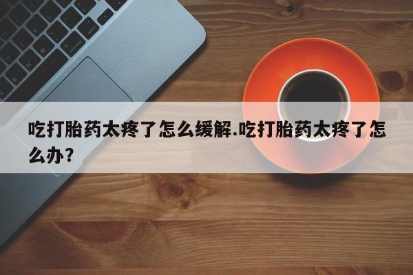 网上怎么购买打胎药联系方式吃打胎药太疼了怎么缓解.吃打胎药太疼了怎么办？