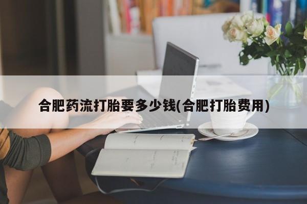 网上怎么购买打胎药联系方式合肥药流打胎要多少钱(合肥打胎费用)