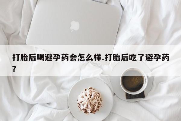 网上怎么购买打胎药联系方式打胎后喝避孕药会怎么样.打胎后吃了避孕药？
