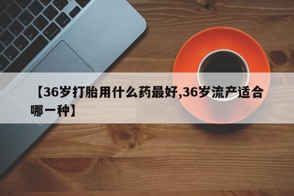 网上怎么购买打胎药联系方式【36岁打胎用什么药最好,36岁流产适合哪一种】
